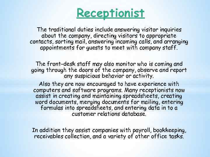Receptionist The traditional duties include answering visitor inquiries about the company, directing visitors to