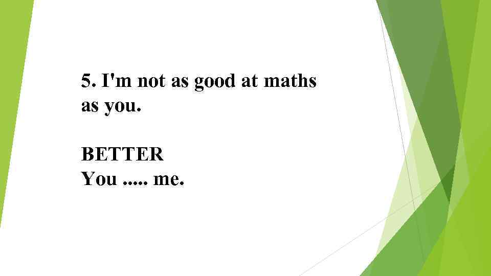 5. I'm not as good at maths as you. BETTER You. . . me.