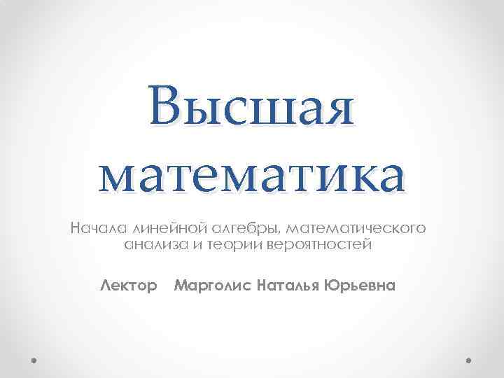 Высшая математика Начала линейной алгебры, математического анализа и теории вероятностей Лектор Марголис Наталья Юрьевна