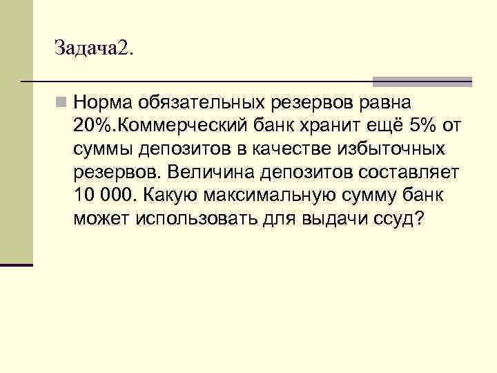 Задача 2. n Норма обязательных резервов равна 20%. Коммерческий банк хранит ещё 5% от