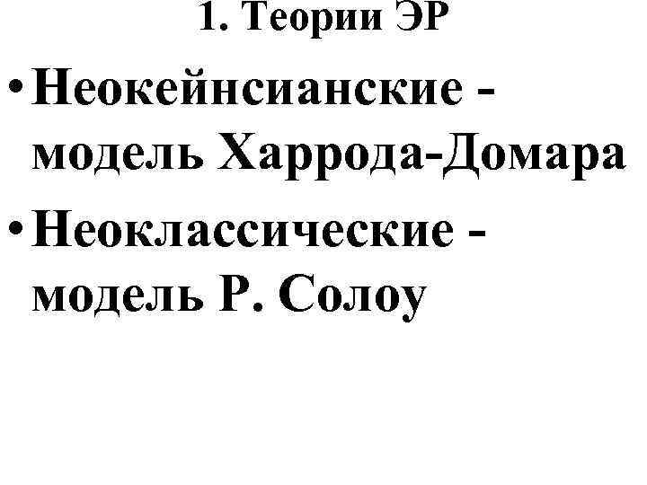 1. Теории ЭР • Неокейнсианские модель Харрода-Домара • Неоклассические модель Р. Солоу 