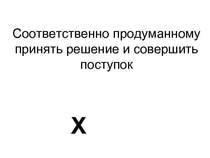 Соответственно продуманному принять решение и совершить поступок Х 