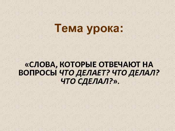 Тема урока: «СЛОВА, КОТОРЫЕ ОТВЕЧАЮТ НА ВОПРОСЫ ЧТО ДЕЛАЕТ? ЧТО ДЕЛАЛ? ЧТО СДЕЛАЛ? »