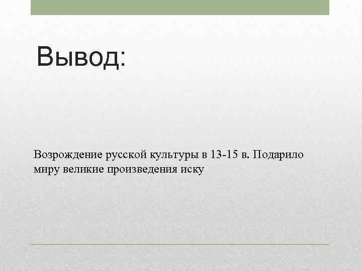 Вывод: Возрождение русской культуры в 13 -15 в. Подарило миру великие произведения иску 