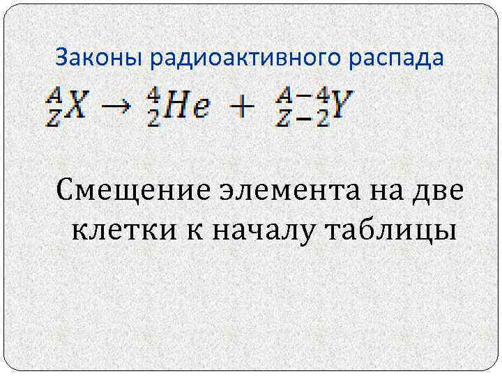 Законы радиоактивного распада Смещение элемента на две клетки к началу таблицы 