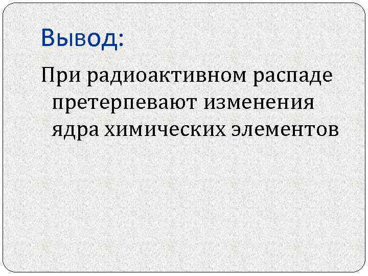 Вывод: При радиоактивном распаде претерпевают изменения ядра химических элементов 