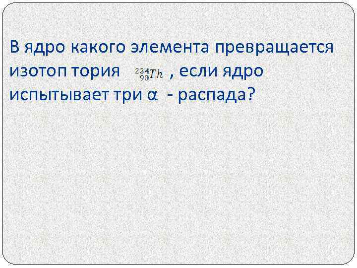 В ядро какого элемента превращается изотоп тория , если ядро испытывает три α -