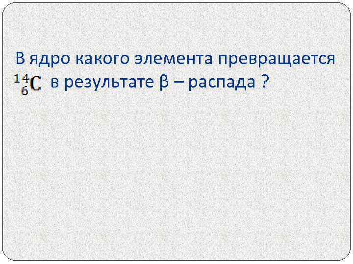 В ядро какого элемента превращается в результате β – распада ? 