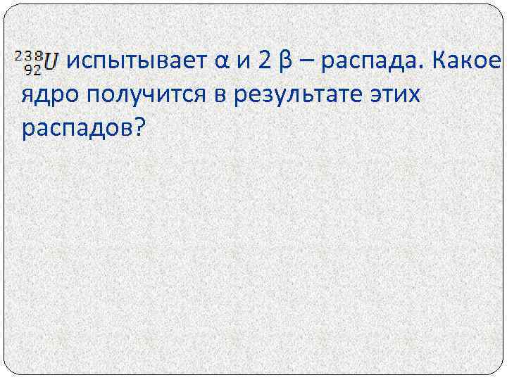 испытывает α и 2 β – распада. Какое ядро получится в результате этих распадов?