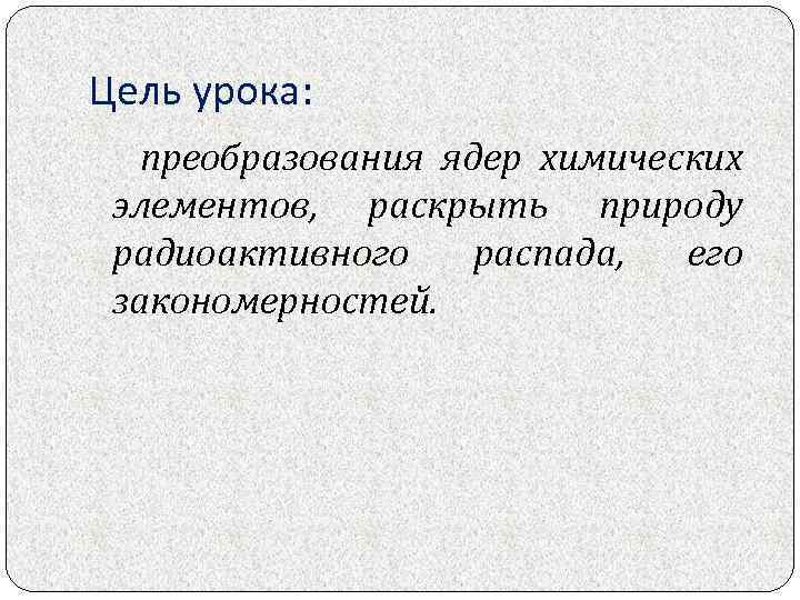 Цель урока: преобразования ядер химических элементов, раскрыть природу радиоактивного распада, его закономерностей. 