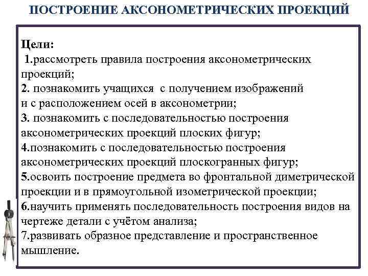 ПОСТРОЕНИЕ АКСОНОМЕТРИЧЕСКИХ ПРОЕКЦИЙ Цели: 1. рассмотреть правила построения аксонометрических проекций; 2. познакомить учащихся с