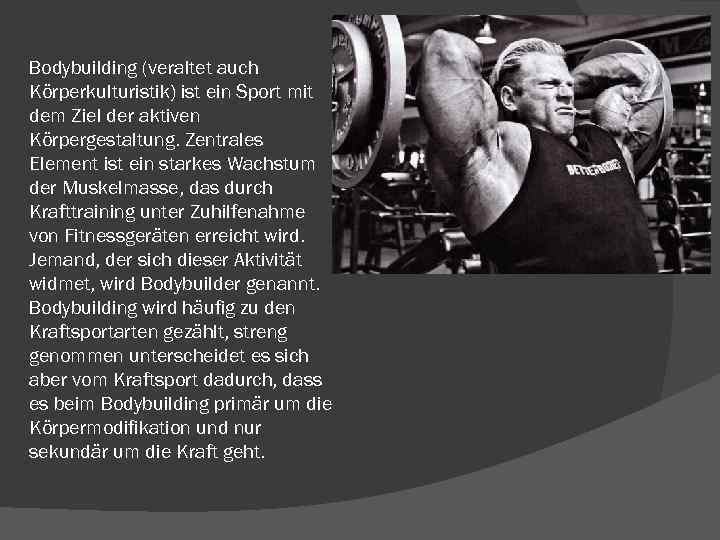 Bodybuilding (veraltet auch Körperkulturistik) ist ein Sport mit dem Ziel der aktiven Körpergestaltung. Zentrales