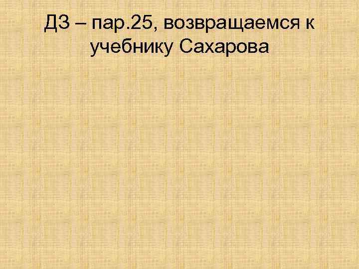 ДЗ – пар. 25, возвращаемся к учебнику Сахарова 