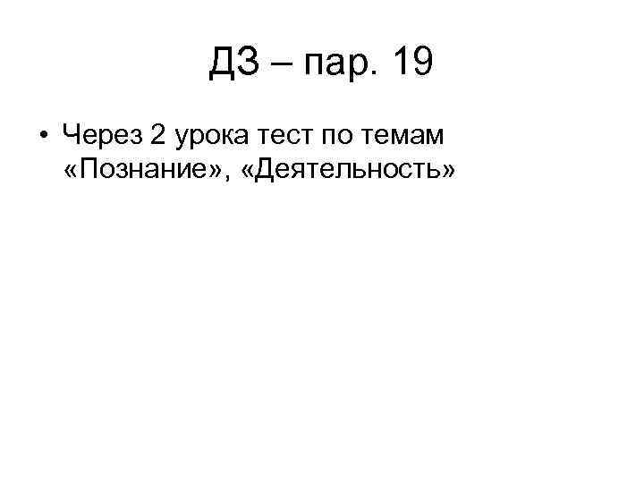 ДЗ – пар. 19 • Через 2 урока тест по темам «Познание» , «Деятельность»