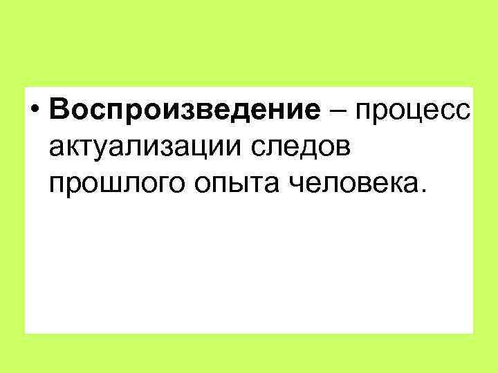  • Воспроизведение – процесс актуализации следов прошлого опыта человека. 