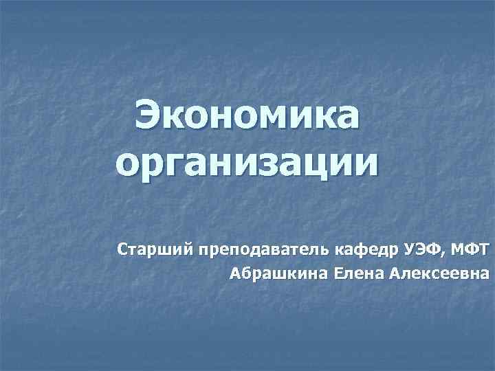 Экономика организации Старший преподаватель кафедр УЭФ, МФТ Абрашкина Елена Алексеевна 