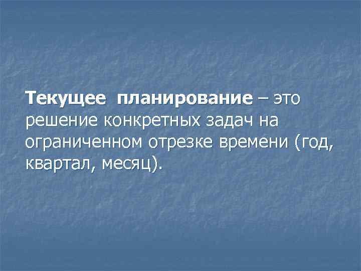 Текущее планирование – это решение конкретных задач на ограниченном отрезке времени (год, квартал, месяц).