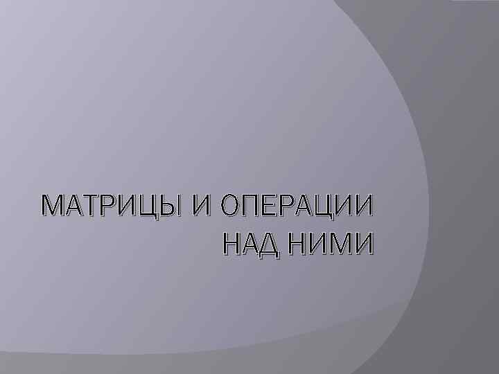 МАТРИЦЫ И ОПЕРАЦИИ НАД НИМИ 