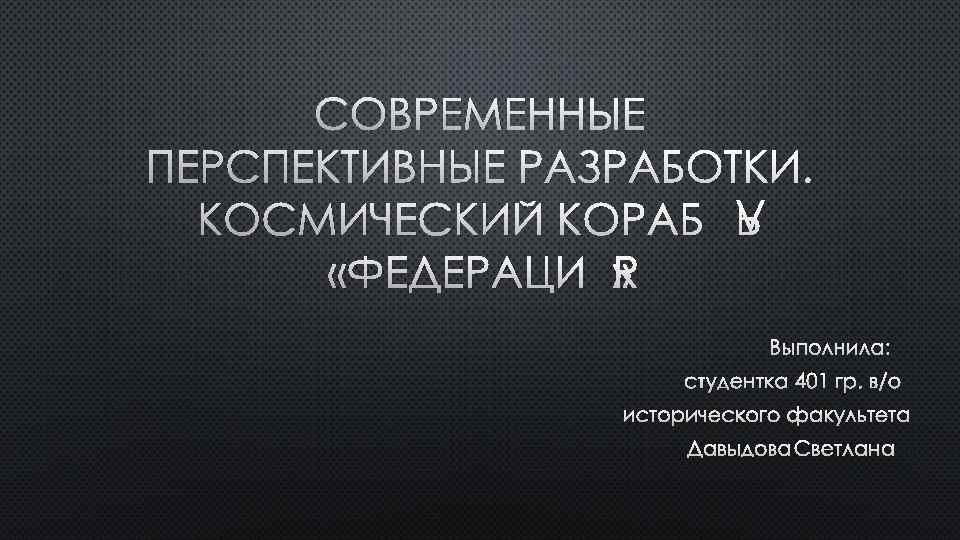 СОВРЕМЕННЫЕ ПЕРСПЕКТИВНЫЕ РАЗРАБОТКИ. КОСМИЧЕСКИЙ КОРАБЛЬ «ФЕДЕРАЦИЯ» ВЫПОЛНИЛА: СТУДЕНТКА 401 ГР. В/О ИСТОРИЧЕСКОГО ФАКУЛЬТЕТА ДАВЫДОВА