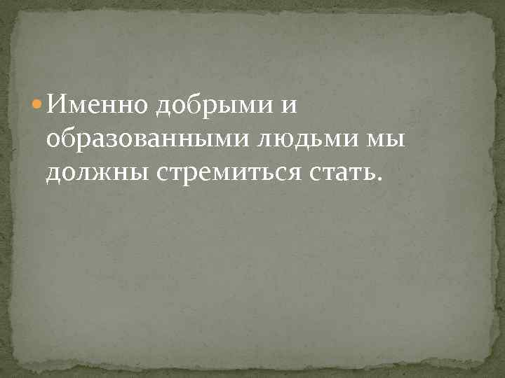  Именно добрыми и образованными людьми мы должны стремиться стать. 