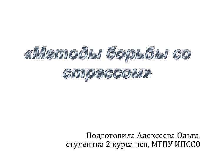  «Методы борьбы со стрессом» Подготовила Алексеева Ольга, студентка 2 курса псп, МГПУ ИПССО