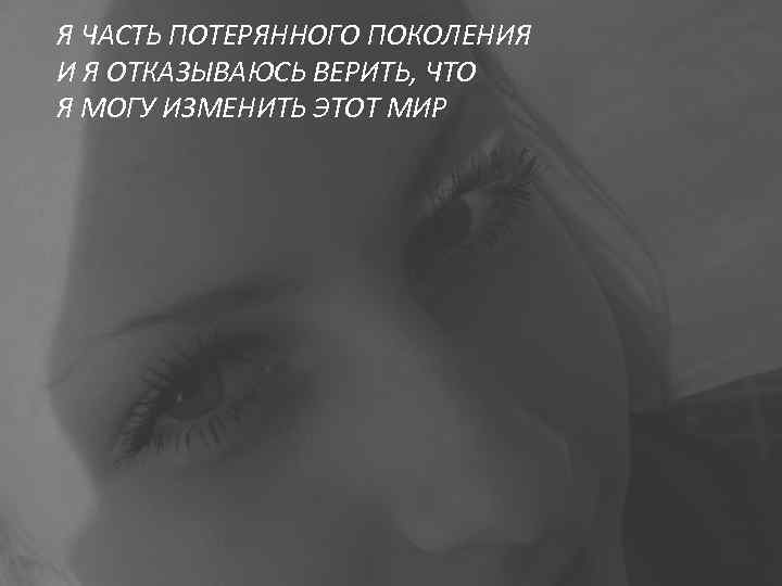 Я ЧАСТЬ ПОТЕРЯННОГО ПОКОЛЕНИЯ И Я ОТКАЗЫВАЮСЬ ВЕРИТЬ, ЧТО Я МОГУ ИЗМЕНИТЬ ЭТОТ МИР