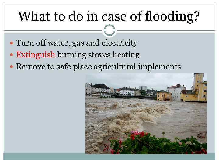 What to do in case of flooding? Turn off water, gas and electricity Extinguish