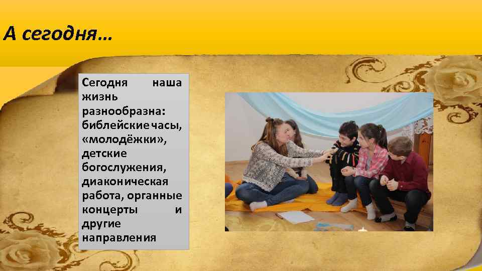 А сегодня… Сегодня наша жизнь разнообразна: библейские часы, «молодёжки» , детские богослужения, диаконическая работа,