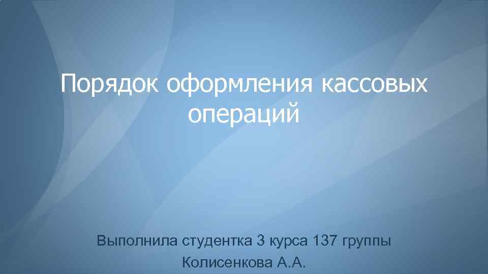 Порядок оформления кассовых операций Выполнила студентка 3 курса 137 группы Колисенкова А. А. 