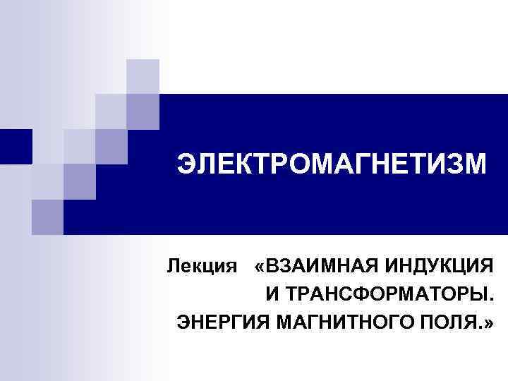 ЭЛЕКТРОМАГНЕТИЗМ Лекция «ВЗАИМНАЯ ИНДУКЦИЯ И ТРАНСФОРМАТОРЫ. ЭНЕРГИЯ МАГНИТНОГО ПОЛЯ. » 