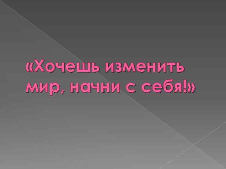  «Хочешь изменить мир, начни с себя!» 