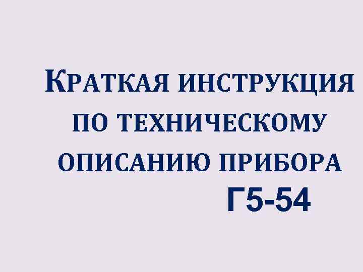 КРАТКАЯ ИНСТРУКЦИЯ ПО ТЕХНИЧЕСКОМУ ОПИСАНИЮ ПРИБОРА Г 5 -54 