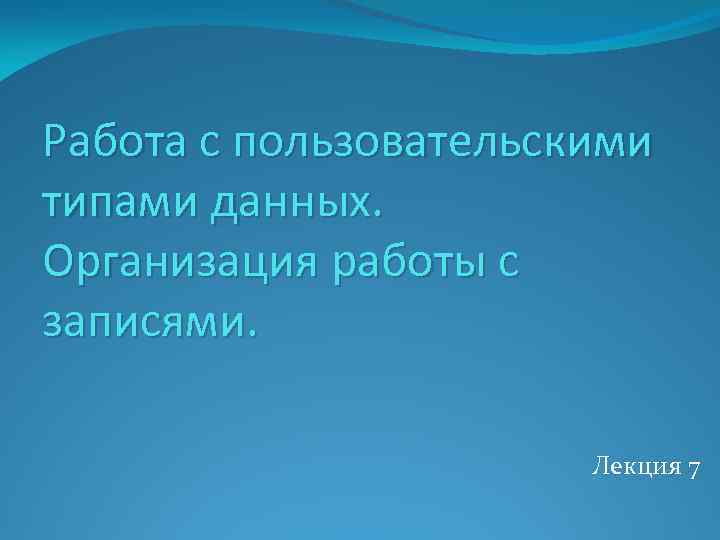 Работа с пользовательскими типами данных. Организация работы с записями. Лекция 7 