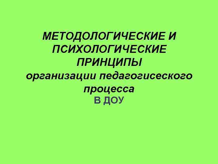 МЕТОДОЛОГИЧЕСКИЕ И ПСИХОЛОГИЧЕСКИЕ ПРИНЦИПЫ организации педагогисеского процесса В ДОУ 