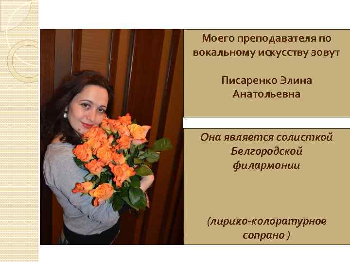 Моего преподавателя по вокальному искусству зовут Писаренко Элина Анатольевна Она является солисткой Белгородской филармонии