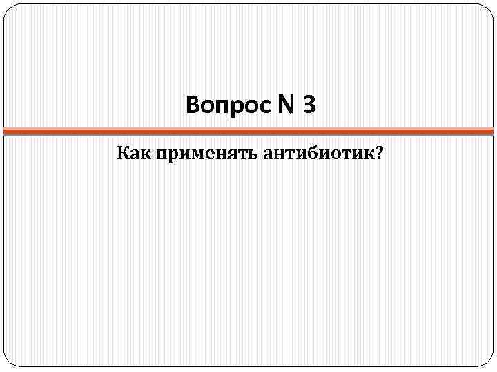 Вопрос N 3 Как применять антибиотик? 