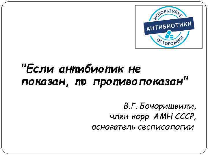 "Если антибиотик не показан, то противопоказан" В. Г. Бочоришвили, член-корр. АМН СССР, основатель сесписологии
