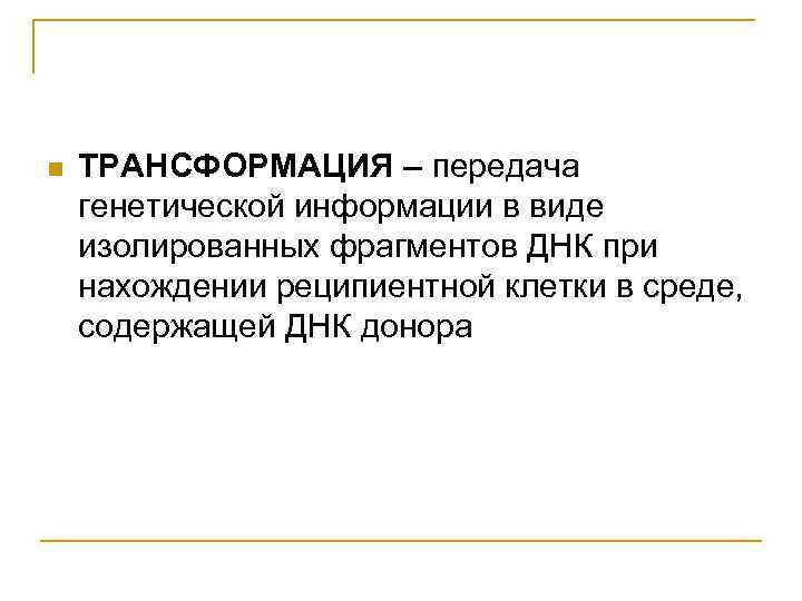 n ТРАНСФОРМАЦИЯ – передача генетической информации в виде изолированных фрагментов ДНК при нахождении реципиентной
