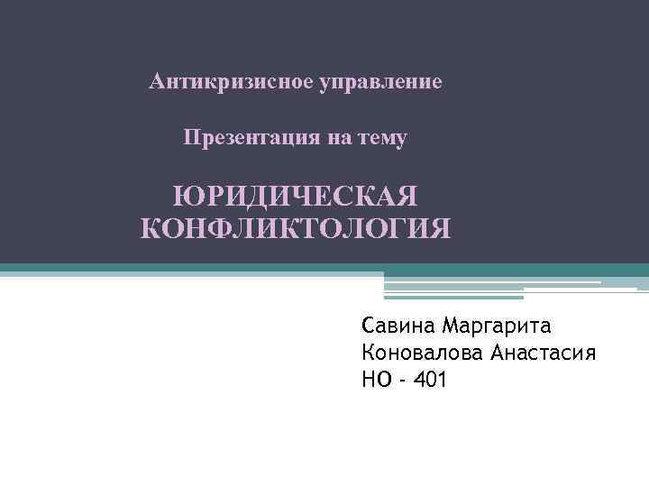 Антикризисное управление Презентация на тему ЮРИДИЧЕСКАЯ КОНФЛИКТОЛОГИЯ Савина Маргарита Коновалова Анастасия НО - 401