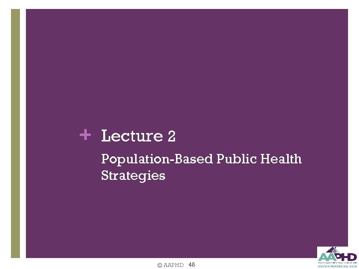 + Lecture 2 Population-Based Public Health Strategies 45 © AAPHD 45 