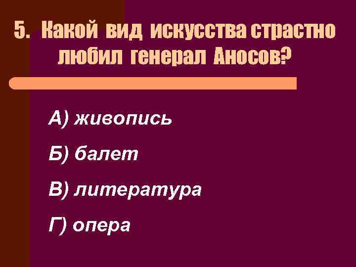 5. Какой вид искусства страстно любил генерал Аносов? А) живопись Б) балет В) литература