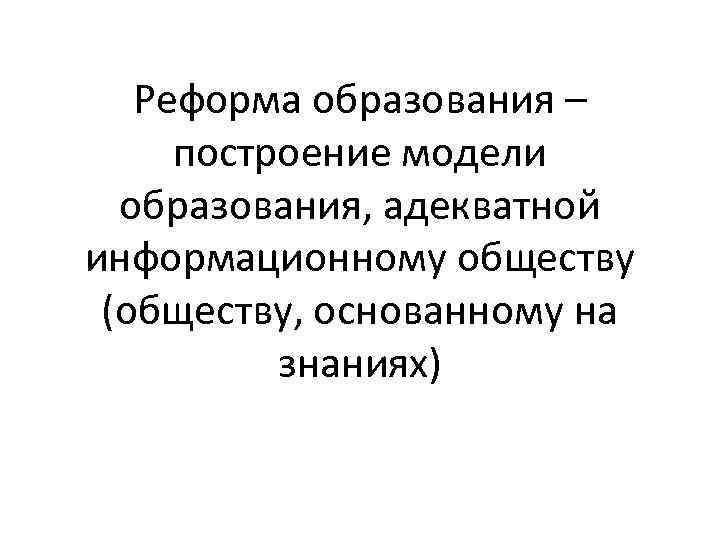 Реформа образования – построение модели образования, адекватной информационному обществу (обществу, основанному на знаниях) 