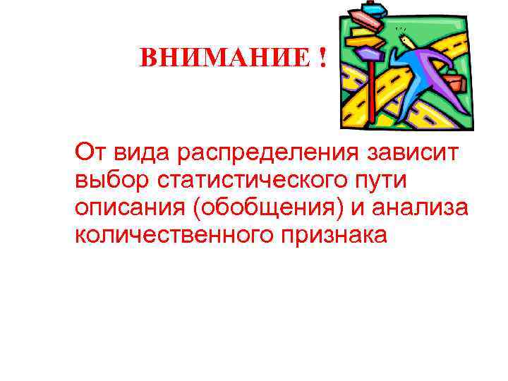 ВНИМАНИЕ ! От вида распределения зависит выбор статистического пути описания (обобщения) и анализа количественного