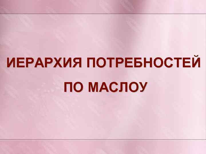 ИЕРАРХИЯ ПОТРЕБНОСТЕЙ ПО МАСЛОУ 