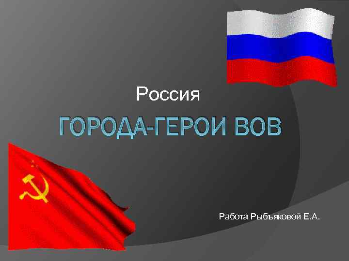 Россия ГОРОДА-ГЕРОИ ВОВ Работа Рыбъяковой Е. А. 