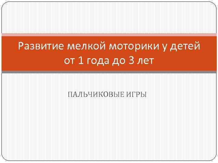 Развитие мелкой моторики у детей от 1 года до 3 лет ПАЛЬЧИКОВЫЕ ИГРЫ 