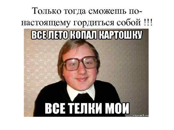 Только тогда сможешь понастоящему гордиться собой !!! 