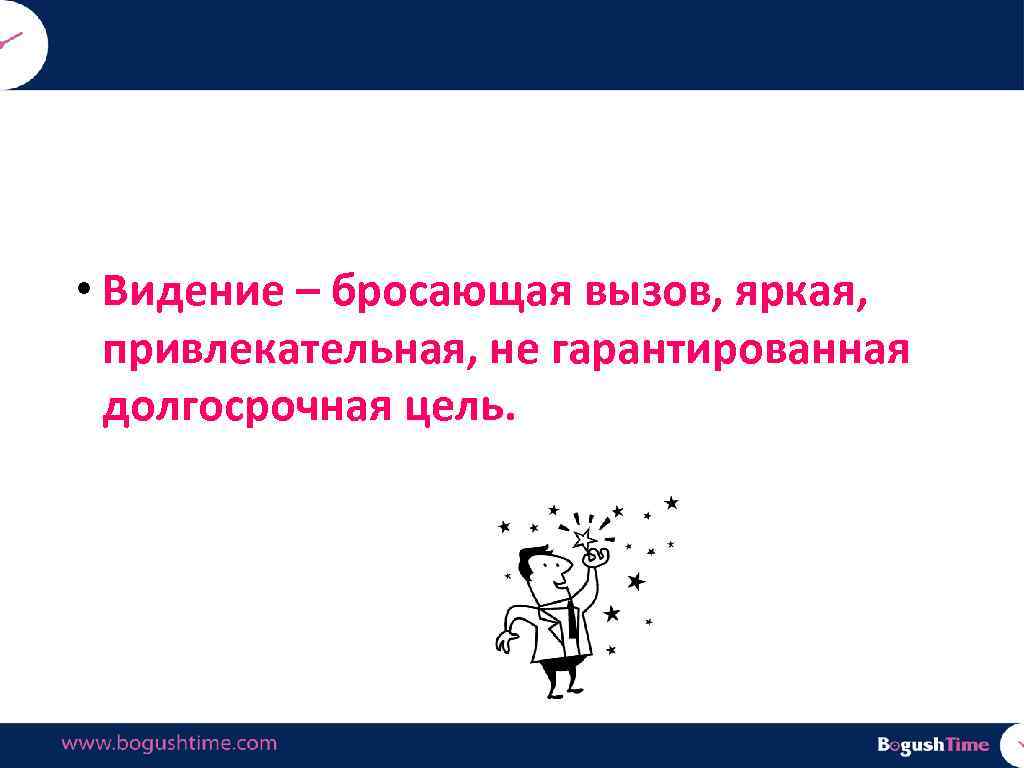  • Видение – бросающая вызов, яркая, привлекательная, не гарантированная долгосрочная цель. 