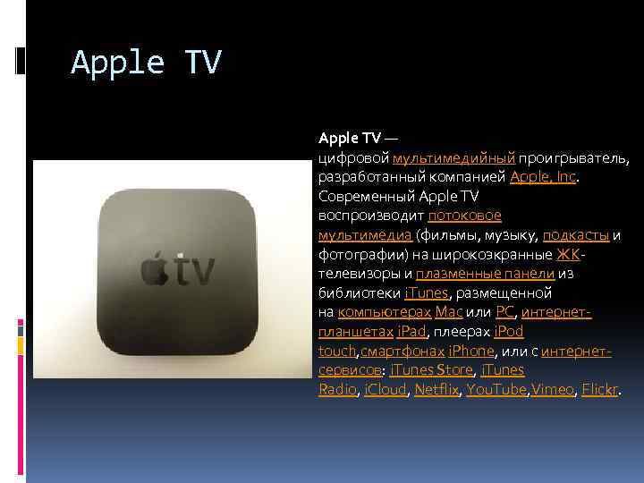 Apple TV — цифровой мультимедийный проигрыватель, разработанный компанией Apple, Inc. Современный Apple TV воспроизводит