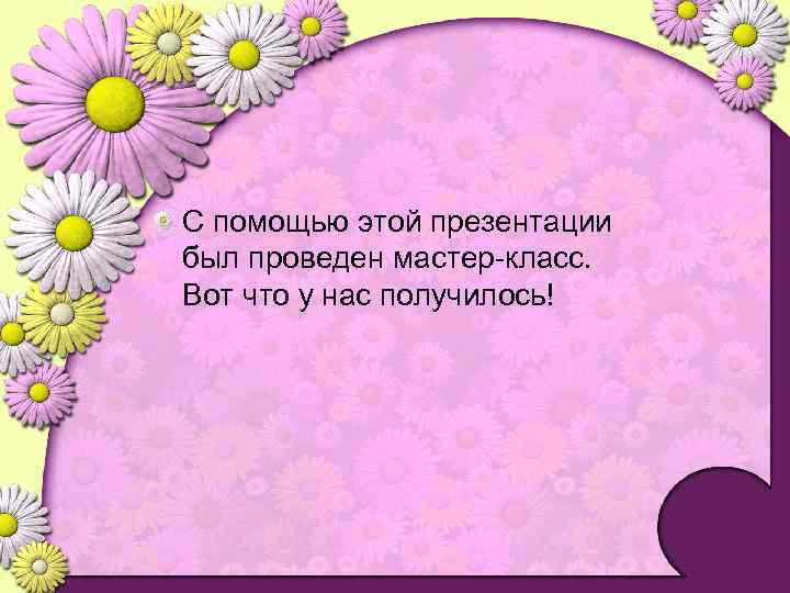С помощью этой презентации был проведен мастер-класс. Вот что у нас получилось! 